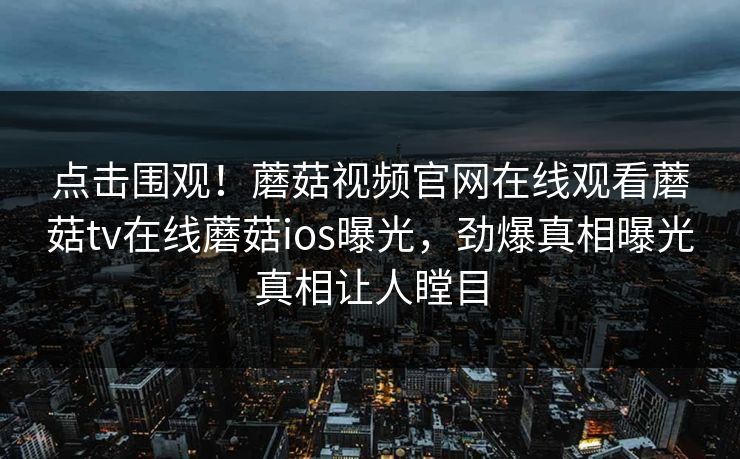点击围观！蘑菇视频官网在线观看蘑菇tv在线蘑菇ios曝光，劲爆真相曝光真相让人瞠目