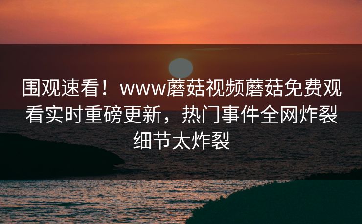 围观速看！www蘑菇视频蘑菇免费观看实时重磅更新，热门事件全网炸裂细节太炸裂