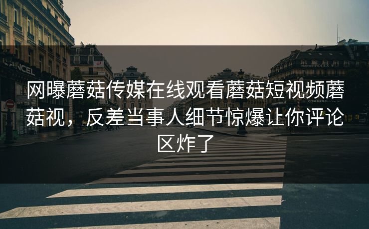 网曝蘑菇传媒在线观看蘑菇短视频蘑菇视，反差当事人细节惊爆让你评论区炸了