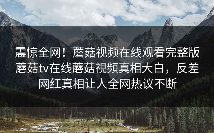 震惊全网！蘑菇视频在线观看完整版蘑菇tv在线蘑菇視頻真相大白，反差网红真相让人全网热议不断