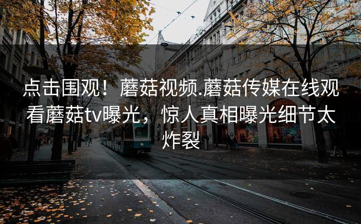 点击围观！蘑菇视频.蘑菇传媒在线观看蘑菇tv曝光，惊人真相曝光细节太炸裂