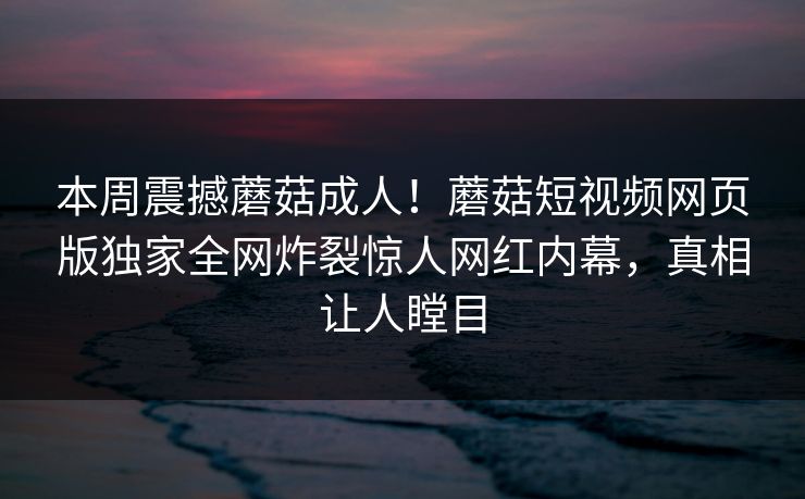 本周震撼蘑菇成人！蘑菇短视频网页版独家全网炸裂惊人网红内幕，真相让人瞠目