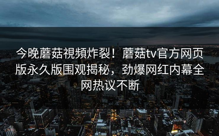 今晚蘑菇視頻炸裂！蘑菇tv官方网页版永久版围观揭秘，劲爆网红内幕全网热议不断