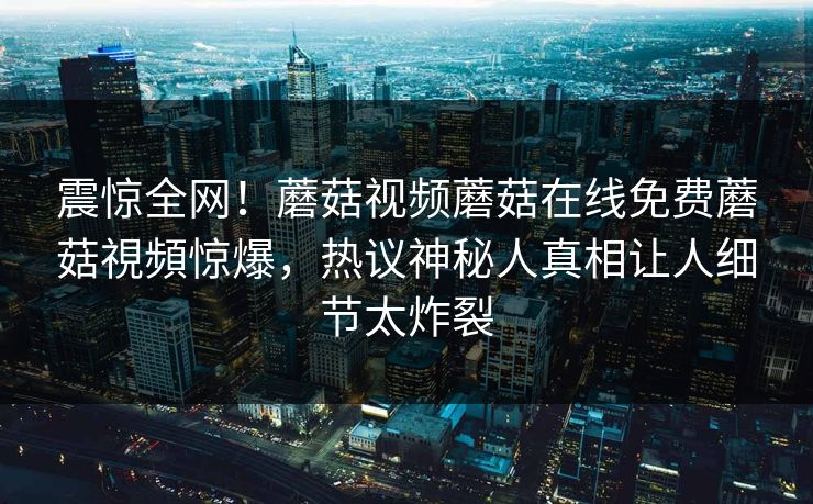 震惊全网！蘑菇视频蘑菇在线免费蘑菇視頻惊爆，热议神秘人真相让人细节太炸裂