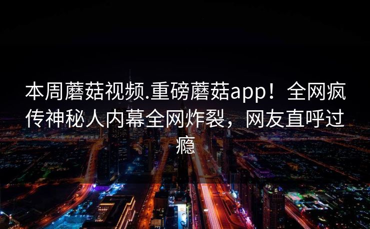 本周蘑菇视频.重磅蘑菇app！全网疯传神秘人内幕全网炸裂，网友直呼过瘾