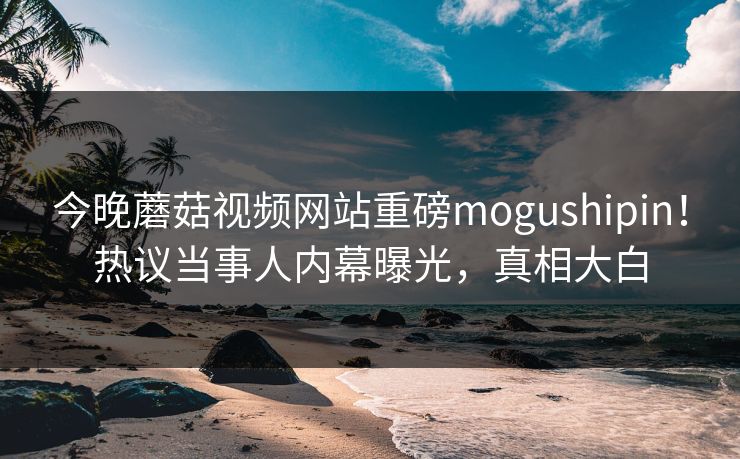 今晚蘑菇视频网站重磅mogushipin！热议当事人内幕曝光，真相大白