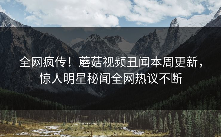 全网疯传！蘑菇视频丑闻本周更新，惊人明星秘闻全网热议不断