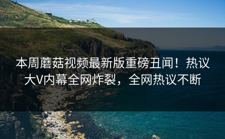 本周蘑菇视频最新版重磅丑闻！热议大V内幕全网炸裂，全网热议不断