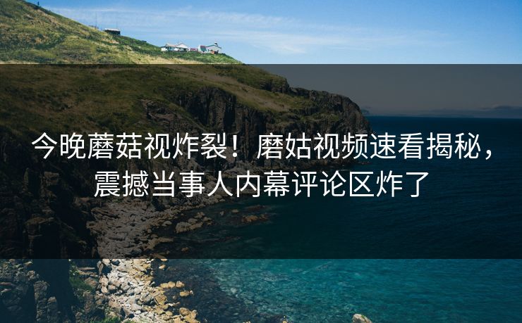 今晚蘑菇视炸裂！磨姑视频速看揭秘，震撼当事人内幕评论区炸了