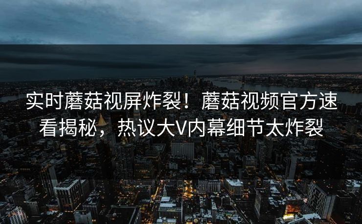 实时蘑菇视屏炸裂！蘑菇视频官方速看揭秘，热议大V内幕细节太炸裂