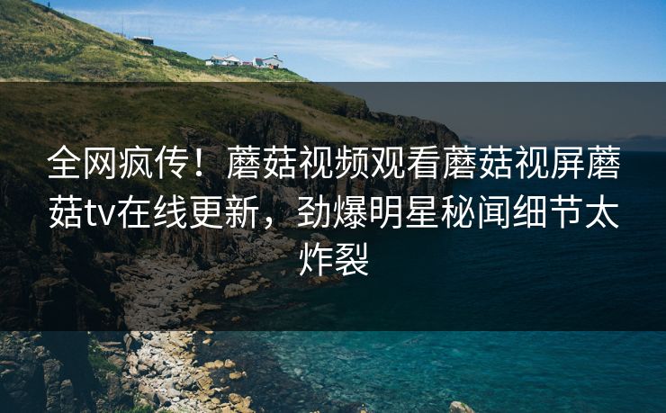全网疯传！蘑菇视频观看蘑菇视屏蘑菇tv在线更新，劲爆明星秘闻细节太炸裂