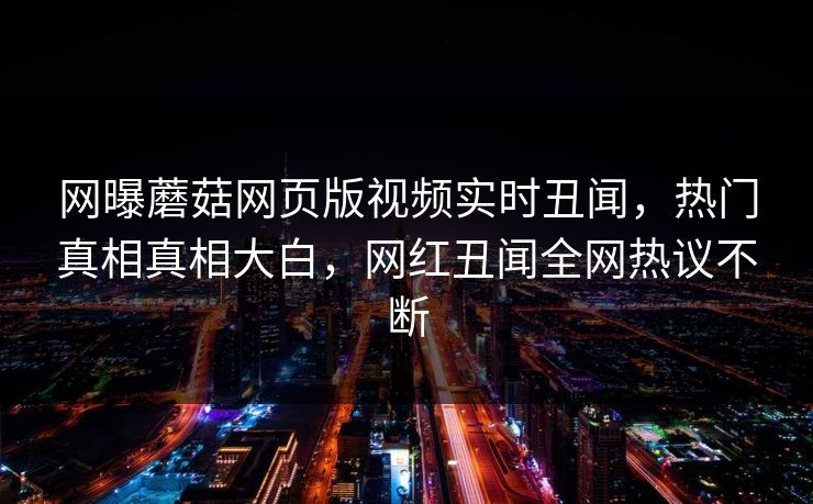 网曝蘑菇网页版视频实时丑闻，热门真相真相大白，网红丑闻全网热议不断