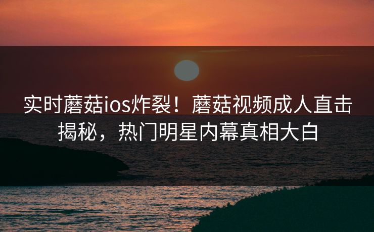 实时蘑菇ios炸裂！蘑菇视频成人直击揭秘，热门明星内幕真相大白