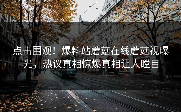 点击围观！爆料站蘑菇在线蘑菇视曝光，热议真相惊爆真相让人瞠目