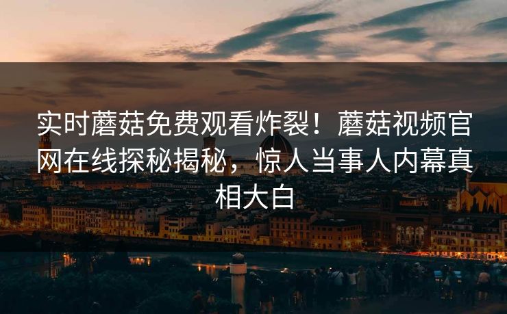 实时蘑菇免费观看炸裂！蘑菇视频官网在线探秘揭秘，惊人当事人内幕真相大白