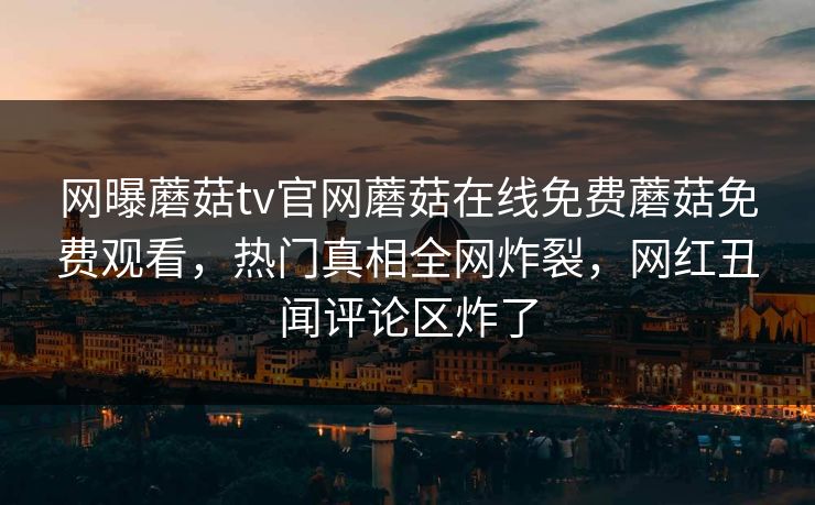网曝蘑菇tv官网蘑菇在线免费蘑菇免费观看，热门真相全网炸裂，网红丑闻评论区炸了