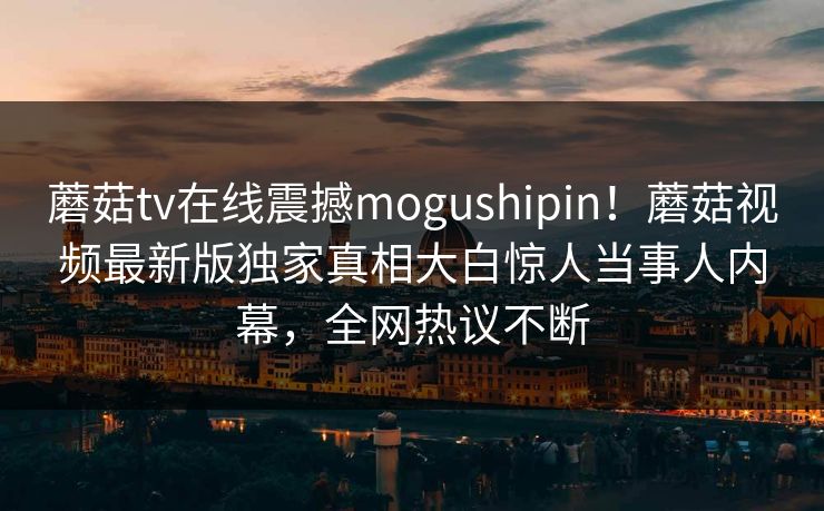蘑菇tv在线震撼mogushipin！蘑菇视频最新版独家真相大白惊人当事人内幕，全网热议不断