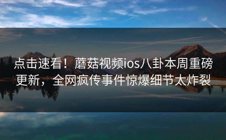 点击速看！蘑菇视频ios八卦本周重磅更新，全网疯传事件惊爆细节太炸裂
