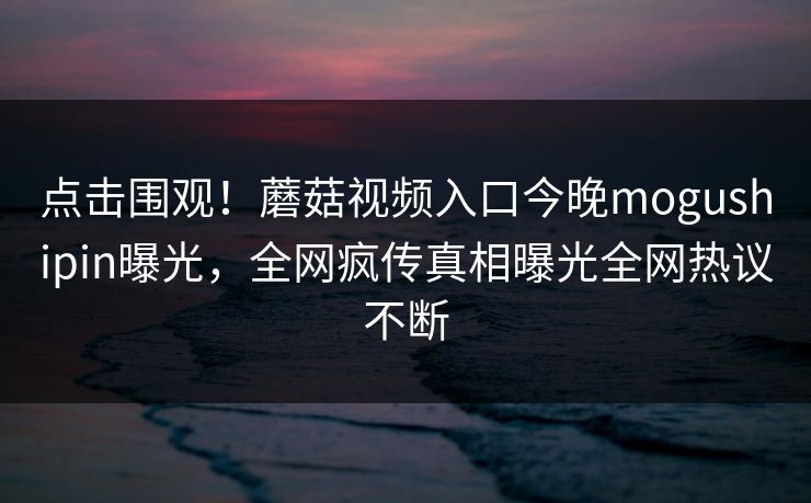 点击围观！蘑菇视频入口今晚mogushipin曝光，全网疯传真相曝光全网热议不断