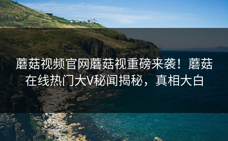 蘑菇视频官网蘑菇视重磅来袭！蘑菇在线热门大V秘闻揭秘，真相大白