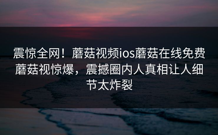 震惊全网！蘑菇视频ios蘑菇在线免费蘑菇视惊爆，震撼圈内人真相让人细节太炸裂