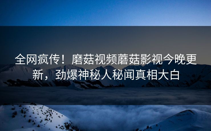 全网疯传！磨菇视频蘑菇影视今晚更新，劲爆神秘人秘闻真相大白