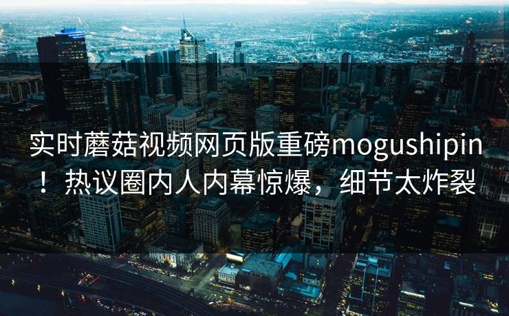 实时蘑菇视频网页版重磅mogushipin！热议圈内人内幕惊爆，细节太炸裂
