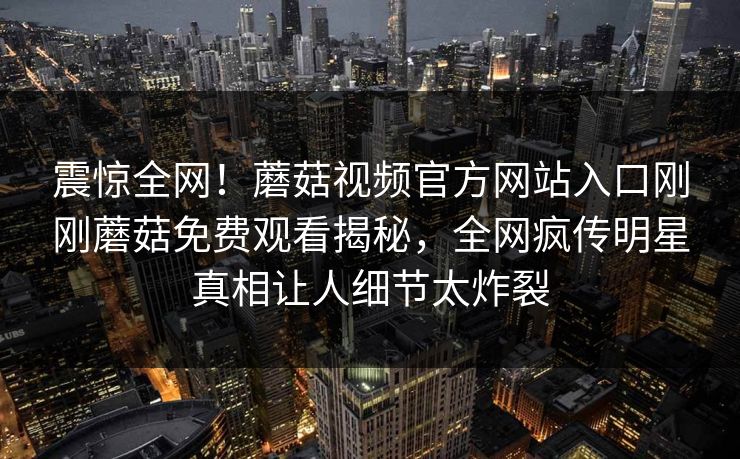震惊全网！蘑菇视频官方网站入口刚刚蘑菇免费观看揭秘，全网疯传明星真相让人细节太炸裂