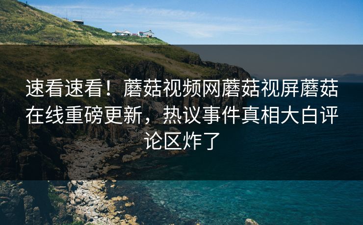 速看速看！蘑菇视频网蘑菇视屏蘑菇在线重磅更新，热议事件真相大白评论区炸了