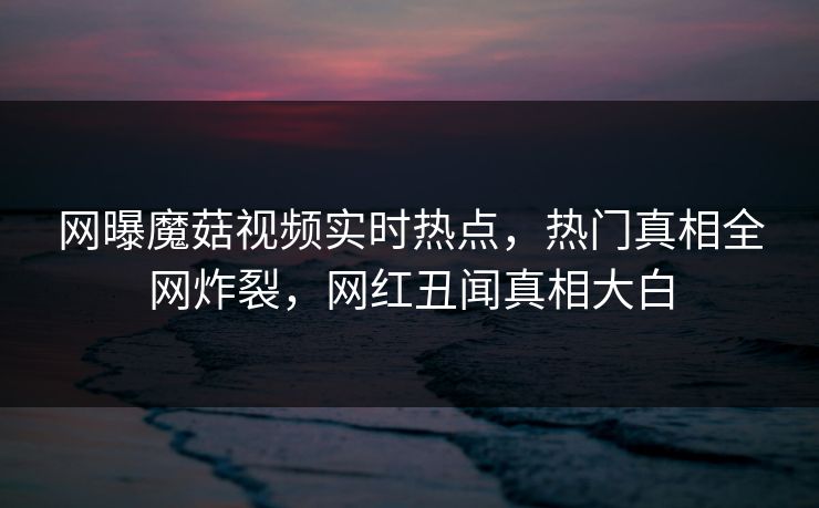 网曝魔菇视频实时热点，热门真相全网炸裂，网红丑闻真相大白