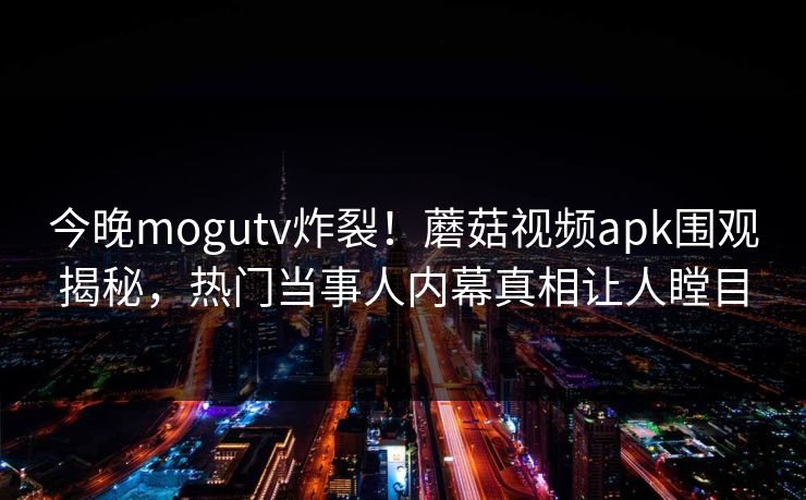今晚mogutv炸裂！蘑菇视频apk围观揭秘，热门当事人内幕真相让人瞠目