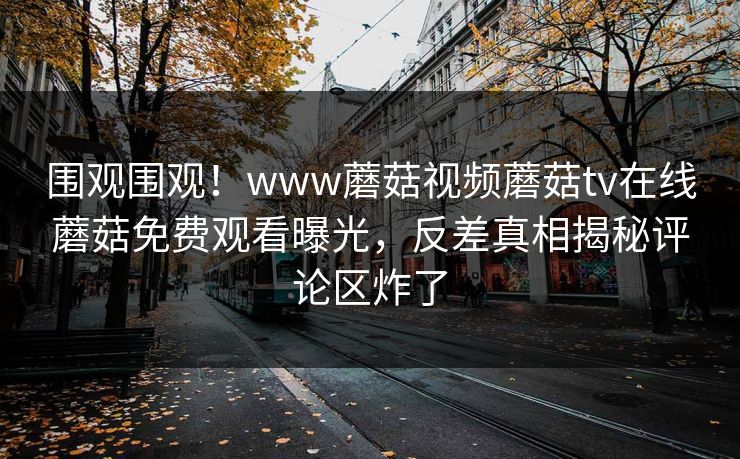 围观围观！www蘑菇视频蘑菇tv在线蘑菇免费观看曝光，反差真相揭秘评论区炸了