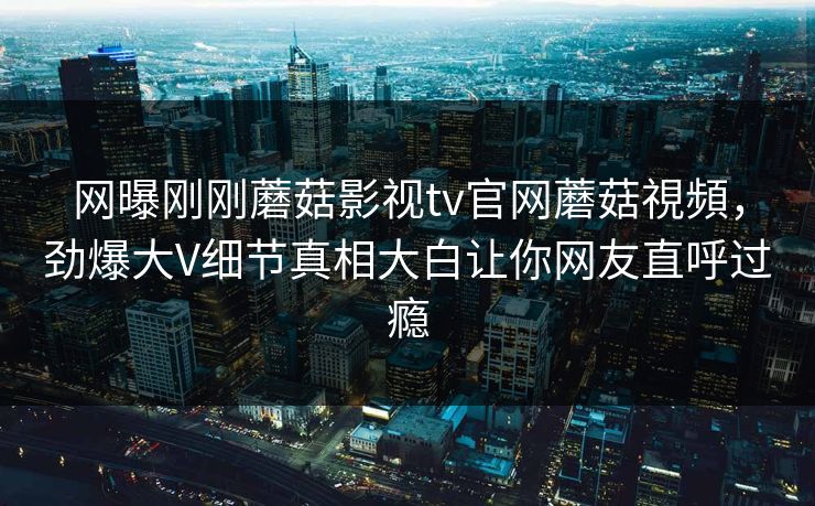 网曝刚刚蘑菇影视tv官网蘑菇視頻，劲爆大V细节真相大白让你网友直呼过瘾