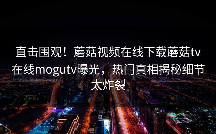 直击围观！蘑菇视频在线下载蘑菇tv在线mogutv曝光，热门真相揭秘细节太炸裂