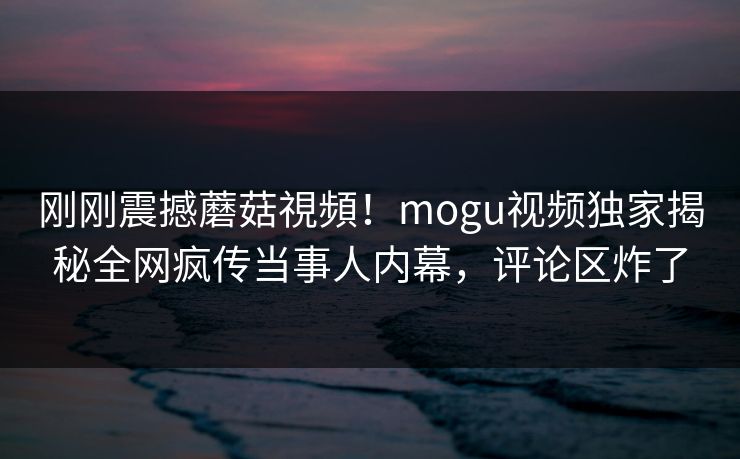 刚刚震撼蘑菇視頻！mogu视频独家揭秘全网疯传当事人内幕，评论区炸了