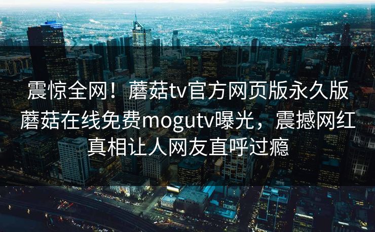 震惊全网！蘑菇tv官方网页版永久版蘑菇在线免费mogutv曝光，震撼网红真相让人网友直呼过瘾
