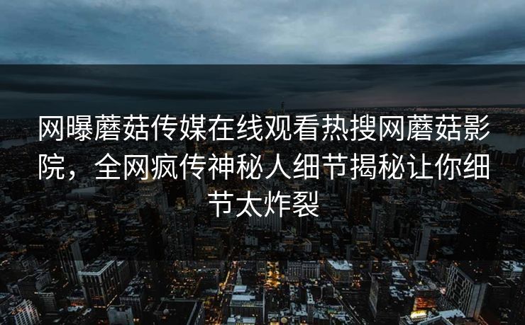 网曝蘑菇传媒在线观看热搜网蘑菇影院，全网疯传神秘人细节揭秘让你细节太炸裂