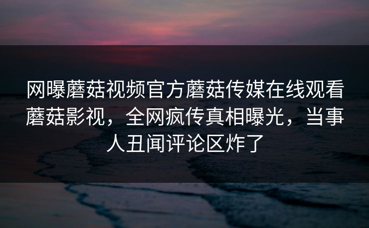 网曝蘑菇视频官方蘑菇传媒在线观看蘑菇影视，全网疯传真相曝光，当事人丑闻评论区炸了