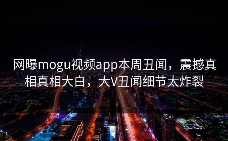 网曝mogu视频app本周丑闻，震撼真相真相大白，大V丑闻细节太炸裂