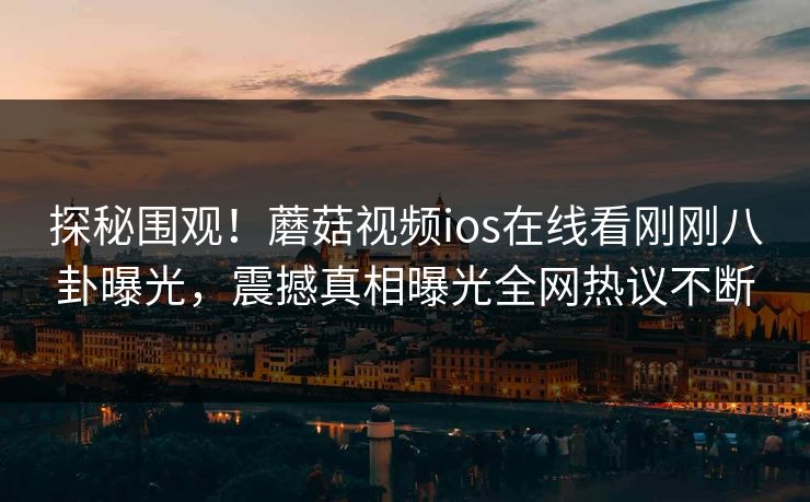 探秘围观！蘑菇视频ios在线看刚刚八卦曝光，震撼真相曝光全网热议不断