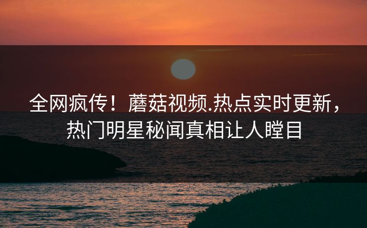 全网疯传！蘑菇视频.热点实时更新，热门明星秘闻真相让人瞠目