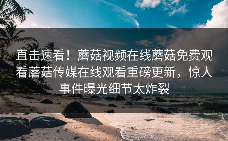 直击速看！蘑菇视频在线蘑菇免费观看蘑菇传媒在线观看重磅更新，惊人事件曝光细节太炸裂