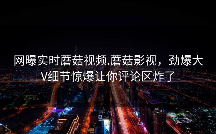 网曝实时蘑菇视频.蘑菇影视，劲爆大V细节惊爆让你评论区炸了