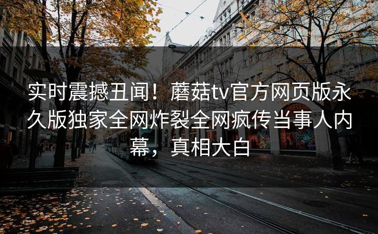 实时震撼丑闻！蘑菇tv官方网页版永久版独家全网炸裂全网疯传当事人内幕，真相大白