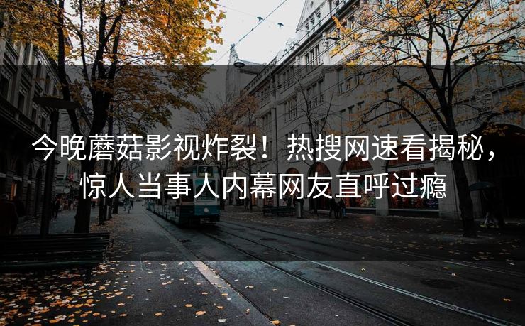 今晚蘑菇影视炸裂！热搜网速看揭秘，惊人当事人内幕网友直呼过瘾