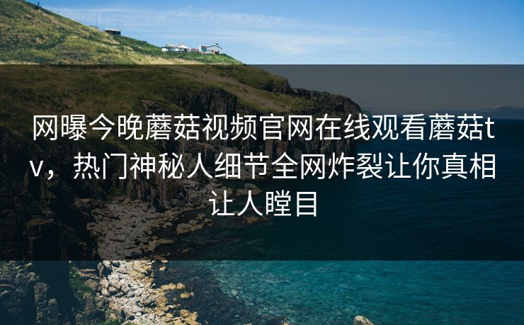 网曝今晚蘑菇视频官网在线观看蘑菇tv，热门神秘人细节全网炸裂让你真相让人瞠目