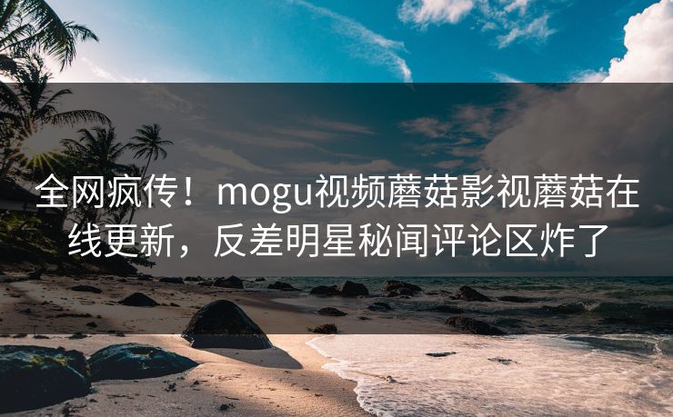 全网疯传！mogu视频蘑菇影视蘑菇在线更新，反差明星秘闻评论区炸了