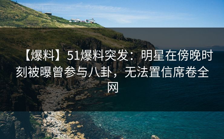 【爆料】51爆料突发：明星在傍晚时刻被曝曾参与八卦，无法置信席卷全网