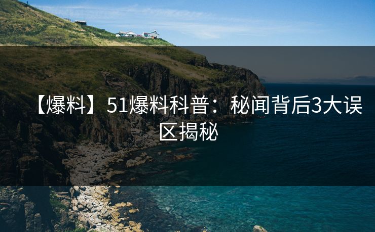 【爆料】51爆料科普：秘闻背后3大误区揭秘