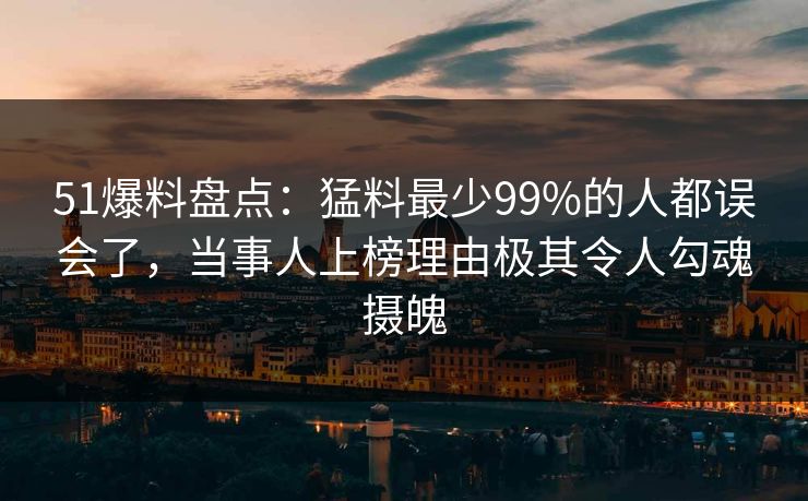 51爆料盘点：猛料最少99%的人都误会了，当事人上榜理由极其令人勾魂摄魄